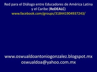 Red para el Diálogo entre Educadores de América Latina
                 y el Caribe (ReDEALC)
    www.facebook.com/groups/318441904937243/




www.oswualdoantoniogonzalez.blogspot.mx
      oswualdoa@yahoo.com.mx
 