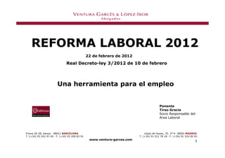 REFORMA LABORAL 2012
                                                22 de febrero de 2012
                               Real Decreto-ley 3/2012 de 10 de febrero




                        Una herramienta para el empleo


                                                                                         Ponente
                                                                                         Tirso Gracia
                                                                                         Socio Responsable del
                                                                                         Area Laboral



Freixa 26-28, baixos — 08021 BARCELONA                                        López de Hoyos, 35, 3º A— 28002 MADRID
T. (+34) 93 241 97 40 — F. (+34) 93 209 83 91                             T. (+34) 91 521 78 18 — F. (+34) 91 524 00 93
                                                 www.ventura-garces.com
                                                                                                                     1
 