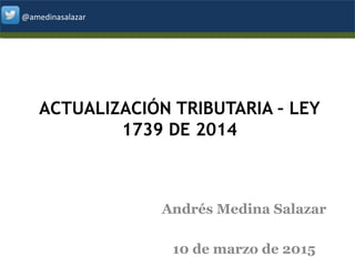 @amedinasalazar@amedinasalazar
ACTUALIZACIÓN TRIBUTARIA – LEY
1739 DE 2014
Andrés Medina Salazar
10 de marzo de 2015 1
 
