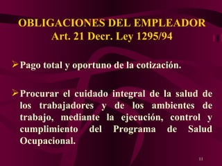 OBLIGACIONES DEL EMPLEADOR Art. 21 Decr. Ley 1295/94 Pago total y oportuno de la cotización. Procurar el cuidado integral de la salud de los trabajadores y de los ambientes de trabajo, mediante la ejecución, control y cumplimiento del Programa de Salud Ocupacional. 