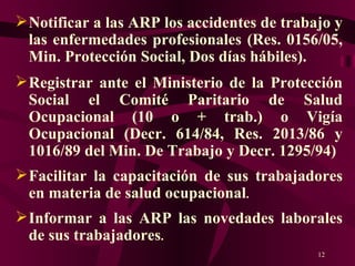 Notificar a las ARP los accidentes de trabajo y las enfermedades profesionales (Res. 0156/05, Min. Protección Social, Dos días hábiles).   Registrar ante el Ministerio de la Protección Social el Comité Paritario de Salud Ocupacional (10 o + trab.) o Vigía Ocupacional (Decr. 614/84, Res. 2013/86 y 1016/89 del Min. De Trabajo y Decr. 1295/94) Facilitar la capacitación de sus trabajadores en materia de salud ocupacional . Informar a las ARP las novedades laborales de sus trabajadores . 
