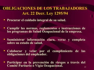 OBLIGACIONES DE LOS TRABAJADORES Art. 22 Decr. Ley 1295/94 Procurar el cuidado integral de su salud. Cumplir las normas, reglamentos e instrucciones de los programas de Salud Ocupacional de la empresa. Suministrar información clara, veraz y completa sobre su estado de salud. Colaborar y velar por el cumplimiento de las obligaciones del empleador. Participar en la prevención de riesgos a través del Comité Paritario o Vigía Ocupacional. 