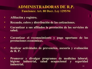 ADMINISTRADORAS DE R.P. Funciones: Art . 80 Decr. Ley 1295/94 Afiliación y registro. Recaudo, cobro y distribución de las cotizaciones. Garantizar a sus afiliados la prestación de los servicios de salud. Garantizar el reconocimiento y pago oportuno de las prestaciones económicas. Realizar actividades de prevención, asesoría y evaluación de R. P.  Promover y divulgar programas de medicina laboral, higiene industrial, salud ocupacional y seguridad industrial. 