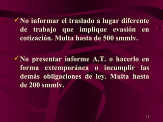 No informar el traslado a lugar diferente de trabajo que implique evasión en cotización. Multa hasta de 500 smmlv. No presentar informe A.T. o hacerlo en forma extemporánea o incumplir las demás obligaciones de ley. Multa hasta de 200 smmlv. 