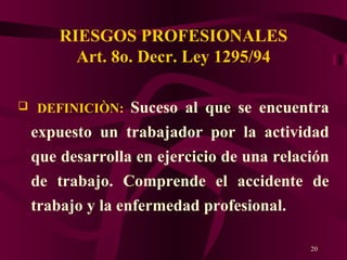 RIESGOS PROFESIONALES Art. 8o. Decr. Ley 1295/94 DEFINICIÒN:   Suceso al que se encuentra expuesto un trabajador por la actividad que desarrolla en ejercicio de una relación de trabajo. Comprende el accidente de trabajo y la enfermedad profesional. 