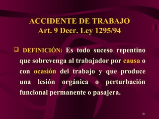ACCIDENTE DE TRABAJO Art. 9 Decr. Ley 1295/94 DEFINICIÒN:   Es todo suceso repentino que sobrevenga al trabajador por  causa  o con  ocasión  del trabajo y que produce una lesión orgánica o perturbación funcional permanente o pasajera. 