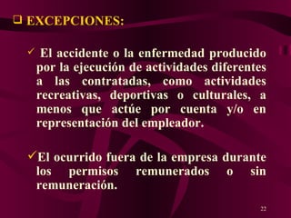 EXCEPCIONES:   El accidente o la enfermedad producido por la ejecución de actividades diferentes a las contratadas, como actividades recreativas, deportivas o culturales, a menos que actúe por cuenta y/o en representación del empleador. El ocurrido fuera de la empresa durante los permisos remunerados o sin remuneración. 
