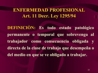 ENFERMEDAD PROFESIONAL Art. 11 Decr. Ley 1295/94 DEFINICIÒN:  Es todo estado patológico permanente o temporal que sobrevenga al trabajador como consecuencia obligada y directa de la clase de trabajo que desempeña o del medio en que se ve obligado a trabajar. 