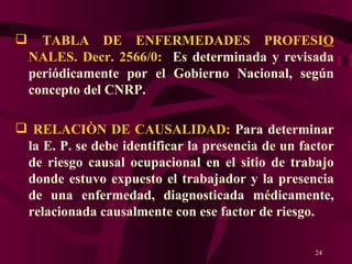 TABLA DE ENFERMEDADES PROFESI O  NALES. Decr. 2566/0:  Es determinada y revisada periódicamente por el Gobierno Nacional, según concepto del CNRP. RELACIÒN DE CAUSALIDAD:  Para determinar la E. P. se debe identificar la presencia de un factor de riesgo causal ocupacional en el sitio de trabajo donde estuvo expuesto el trabajador y la presencia de una enfermedad, diagnosticada médicamente, relacionada causalmente con ese factor de riesgo.  