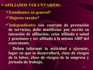AFILIADOS VOLUNTARIOS:   Estudiantes en general * Mujeres rurales * Independientes  con contrato de prestación de servicios; debe manifestar por escrito su intención de afiliación; estar afiliado a salud y pensiones y ser afiliado a la misma ARP del contratante. Deben informar la actividad a ejecutar, lugar en que se desarrollará, clase de riesgos de la labor, clase de riesgos de la empresa y jornada de trabajo. 