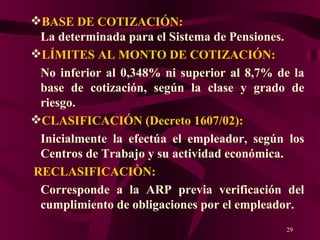BASE DE COTIZACIÓN:  La determinada para el Sistema de Pensiones. LÍMITES AL MONTO DE COTIZACIÓN: No inferior al 0,348% ni superior al 8,7% de la base de cotización, según la clase y grado de riesgo. CLASIFICACIÓN (Decreto 1607/02): Inicialmente la efectúa el empleador, según los Centros de Trabajo y su actividad económica. RECLASIFICACIÒN: Corresponde a la ARP previa verificación del cumplimiento de obligaciones por el empleador. 