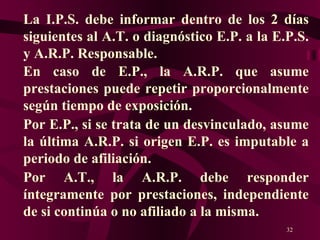 La I.P.S. debe informar dentro de los 2 días siguientes al A.T. o diagnóstico E.P. a la E.P.S. y A.R.P. Responsable. En caso de E.P., la A.R.P. que asume prestaciones puede repetir proporcionalmente según tiempo de exposición. Por E.P., si se trata de un desvinculado, asume la última A.R.P. si origen E.P. es imputable a periodo de afiliación. Por A.T., la A.R.P. debe responder íntegramente por prestaciones, independiente de si continúa o no afiliado a la misma. 