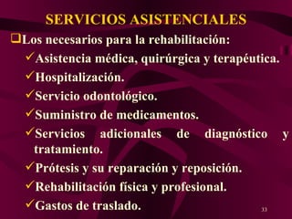 SERVICIOS ASISTENCIALES Los necesarios para la rehabilitación: Asistencia médica, quirúrgica y terapéutica. Hospitalización. Servicio odontológico. Suministro de medicamentos. Servicios adicionales de diagnóstico y tratamiento. Prótesis y su reparación y reposición. Rehabilitación física y profesional. Gastos de traslado. 