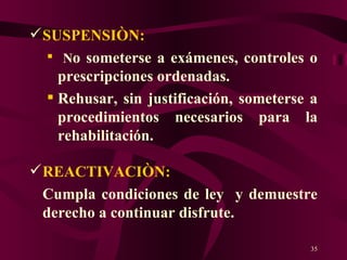 SUSPENSIÒN: N o someterse a exámenes, controles o prescripciones ordenadas. Rehusar, sin justificación, someterse a procedimientos necesarios para la rehabilitación. REACTIVACIÒN:  Cumpla condiciones de ley  y demuestre derecho a continuar disfrute. 