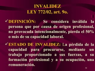 INVALIDEZ LEY 772/02, art. 9o. DEFINICIÓN:   Se considera inválida la persona que por causa de origen profesional, no provocada intencionalmente, pierda el 50% o más de su capacidad laboral. ESTADO DE INVALIDEZ:  L a pérdida de la capacidad para procurarse, mediante un trabajo proporcionado a sus fuerzas, a su formación profesional y a su ocupación, una remuneración.  