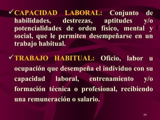 CAPACIDAD LABORAL:  Conjunto de habilidades, destrezas, aptitudes y/o potencialidades de orden físico, mental y social, que le permiten desempeñarse en un trabajo habitual.   TRABAJO HABITUAL:  Oficio, labor u ocupación que desempeña el individuo con su capacidad laboral, entrenamiento y/o formación técnica o profesional, recibiendo una remuneración o salario.  