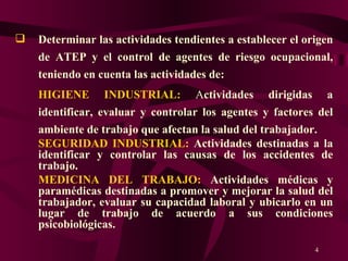 Determinar las actividades tendientes a establecer el origen de ATEP y el control de agentes de riesgo ocupacional, teniendo en cuenta las actividades de: HIGIENE INDUSTRIAL:  A ctividades dirigidas a identificar, evaluar y controlar los agentes y factores del ambiente de trabajo que afectan la salud del trabajador. SEGURIDAD INDUSTRIAL:  Actividades destinadas a la identificar y controlar las causas de los accidentes de trabajo. MEDICINA DEL TRABAJO:   Actividades médicas y paramédicas destinadas a promover y mejorar la salud del trabajador, evaluar su capacidad laboral y ubicarlo en un lugar de trabajo de acuerdo a sus condiciones psicobiológicas. 