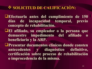 SOLICITUD DE CALIFICACIÒN: Efectuarla antes del cumplimiento de 150 días de incapacidad temporal, previo concepto de rehabilitación. El afiliado, su empleador o la persona que demuestre impedimento del afiliado o beneficiario y la ARP. Presentar documentos clínicos donde consten antecedentes y diagnóstico definitivo, certificación sobre proceso de rehabilitación o improcedencia de la misma.   