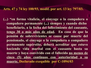 Arts. 47 y 74 ley 100/93, modif. por art. 13 ley 797/03. (...) “en forma vitalicia, el cònyuge o la compañera o compañero permanente (...) siempre y cuando dicho  beneficiario, a la fecha del fallecimiento del causante,  tenga 30 o más años de edad .  En caso de que la pensión de sobrevivientes se cause por muerte del pensionado, el cònyuge o la compañera o compañero permanente supérstite, deberá acreditar que estuvo haciendo vida marital con el causante hasta su muerte y haya convivido con el fallecido  no menos de cinco (5) años continuos con anterioridad a su muerte.  Declarado exequible  por C-1094/03 