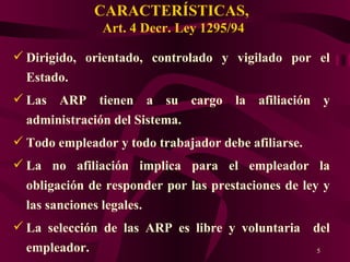 CARACTERÍSTICAS,  Art. 4 Decr. Ley 1295/94 Dirigido, orientado, controlado y vigilado por el Estado. Las ARP tienen a su cargo la afiliación y administración del Sistema. Todo empleador y todo trabajador debe afiliarse. La no afiliación implica para el empleador la obligación de responder por las prestaciones de ley y las sanciones legales. La selección de las ARP es libre y voluntaria  del empleador. 