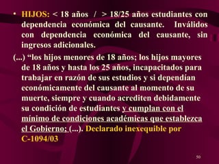 HIJOS:  < 18 años  /  > 18/25 años estudiantes con dependencia económica del causante.  Inválidos con dependencia económica del causante, sin ingresos adicionales . (...) “los hijos menores de 18 años; los hijos mayores de 18 años y hasta los 25 años, incapacitados para trabajar en razón de sus estudios y si dependían económicamente del causante al momento de su muerte, siempre y cuando acrediten debidamente su condición de estudiantes  y cumplan con el mínimo de condiciones académicas que establezca el Gobierno;  (...).  Declarado inexequible por C-1094/03 