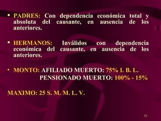 PADRES:  Con dependencia económica total y absoluta del causante, en ausencia de los anteriores. HERMANOS:  Inválidos con dependencia económica del causante, en ausencia de los anteriores. MONTO:  AFILIADO MUERTO:  75% I. B. L. PENSIONADO MUERTO:  100% - 15% MAXIMO: 25 S. M. M. L. V. 