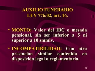 AUXILIO FUNERARIO LEY 776/02, art. 16. MONTO:  Valor del IBC o mesada pensional, sin ser inferior a 5 ni superior a 10 smmlv. INCOMPATIBILIDAD:  Con otra prestaciòn similar contenida en disposiciòn legal o reglamentaria. 