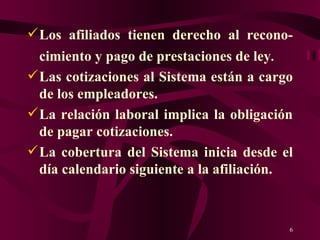 Los afiliados tienen derecho al recono-cimiento y pago de prestaciones de ley . Las cotizaciones al Sistema están a cargo de los empleadores.  La relación laboral implica la obligación de pagar cotizaciones. La cobertura del Sistema inicia desde el día calendario siguiente a la afiliación. 