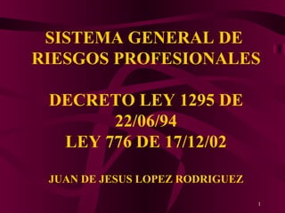 SISTEMA GENERAL DE  RIESGOS PROFESIONALES DECRETO LEY 1295 DE 22/06/94 LEY 776 DE 17/12/02 JUAN DE JESUS LOPEZ RODRIGUEZ 