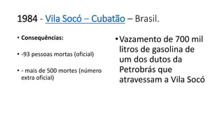 1984 - Vila Socó – Cubatão – Brasil. 
• Consequências: 
• -93 pessoas mortas (oficial) 
• - mais de 500 mortes (número 
extra oficial) 
•Vazamento de 700 mil 
litros de gasolina de 
um dos dutos da 
Petrobrás que 
atravessam a Vila Socó 
 