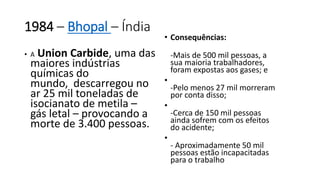 1984 – Bhopal – Índia 
• A Union Carbide, uma das 
maiores indústrias 
químicas do 
mundo, descarregou no 
ar 25 mil toneladas de 
isocianato de metila – 
gás letal – provocando a 
morte de 3.400 pessoas. 
• Consequências: 
-Mais de 500 mil pessoas, a 
sua maioria trabalhadores, 
foram expostas aos gases; e 
• 
-Pelo menos 27 mil morreram 
por conta disso; 
• 
-Cerca de 150 mil pessoas 
ainda sofrem com os efeitos 
do acidente; 
• 
- Aproximadamente 50 mil 
pessoas estão incapacitadas 
para o trabalho 
 