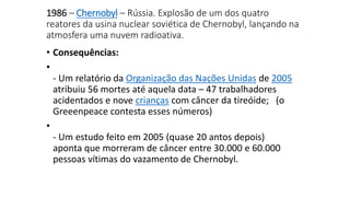 1986 – Chernobyl – Rússia. Explosão de um dos quatro 
reatores da usina nuclear soviética de Chernobyl, lançando na 
atmosfera uma nuvem radioativa. 
• Consequências: 
• 
- Um relatório da Organização das Nações Unidas de 2005 
atribuiu 56 mortes até aquela data – 47 trabalhadores 
acidentados e nove crianças com câncer da tireóide; (o 
Greeenpeace contesta esses números) 
• 
- Um estudo feito em 2005 (quase 20 antos depois) 
aponta que morreram de câncer entre 30.000 e 60.000 
pessoas vítimas do vazamento de Chernobyl. 
 