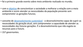• foi o primeiro grande evento sobre meio ambiente realizado no mundo; 
• com o objetivo de conscientizar a sociedade a melhorar a relação com o meio 
ambiente e assim atender as necessidades da população presente sem 
comprometer as gerações futuras; 
• conceito de desenvolvimento sustentável - o desenvolvimento capaz de suprir as 
necessidades da geração atual, sem comprometer a capacidade de atender as 
necessidades das futuras gerações. É o desenvolvimento que não esgota os 
recursos para o futuro. 
• 157 governantes. 
 