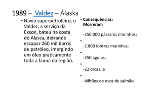 1989 – Valdez – Álaska 
• Navio superpetroleiro, o 
Valdez, a serviço da 
Exxon, bateu na costa 
do Alasca, deixando 
escapar 260 mil barris 
de petróleo, imergindo 
em óleo praticamente 
toda a fauna da região. 
• Consequências: 
Morreram 
-250.000 pássaros marinhos; 
• 
-2.800 lontras marinhas; 
• 
-250 águias; 
• 
-22 orcas; e 
• 
-bilhões de ovos de salmão. 
 