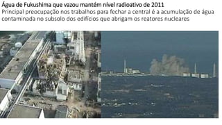 Água de Fukushima que vazou mantém nível radioativo de 2011 
Principal preocupação nos trabalhos para fechar a central é a acumulação de água 
contaminada no subsolo dos edifícios que abrigam os reatores nucleares 
 