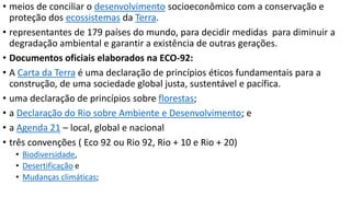• meios de conciliar o desenvolvimento socioeconômico com a conservação e 
proteção dos ecossistemas da Terra. 
• representantes de 179 países do mundo, para decidir medidas para diminuir a 
degradação ambiental e garantir a existência de outras gerações. 
• Documentos oficiais elaborados na ECO-92: 
• A Carta da Terra é uma declaração de princípios éticos fundamentais para a 
construção, de uma sociedade global justa, sustentável e pacífica. 
• uma declaração de princípios sobre florestas; 
• a Declaração do Rio sobre Ambiente e Desenvolvimento; e 
• a Agenda 21 – local, global e nacional 
• três convenções ( Eco 92 ou Rio 92, Rio + 10 e Rio + 20) 
• Biodiversidade, 
• Desertificação e 
• Mudanças climáticas; 
 