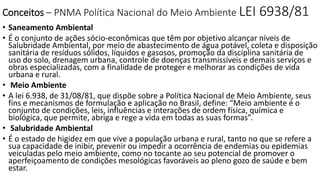 Conceitos – PNMA Política Nacional do Meio Ambiente LEI 6938/81 
• Saneamento Ambiental 
• É o conjunto de ações sócio-econômicas que têm por objetivo alcançar níveis de 
Salubridade Ambiental, por meio de abastecimento de água potável, coleta e disposição 
sanitária de resíduos sólidos, líquidos e gasosos, promoção da disciplina sanitária de 
uso do solo, drenagem urbana, controle de doenças transmissíveis e demais serviços e 
obras especializadas, com a finalidade de proteger e melhorar as condições de vida 
urbana e rural. 
• Meio Ambiente 
• A lei 6.938, de 31/08/81, que dispõe sobre a Política Nacional de Meio Ambiente, seus 
fins e mecanismos de formulação e aplicação no Brasil, define: “Meio ambiente é o 
conjunto de condições, leis, influências e interações de ordem física, química e 
biológica, que permite, abriga e rege a vida em todas as suas formas”. 
• Salubridade Ambiental 
• É o estado de higidez em que vive a população urbana e rural, tanto no que se refere a 
sua capacidade de inibir, prevenir ou impedir a ocorrência de endemias ou epidemias 
veiculadas pelo meio ambiente, como no tocante ao seu potencial de promover o 
aperfeiçoamento de condições mesológicas favoráveis ao pleno gozo de saúde e bem 
estar. 
 