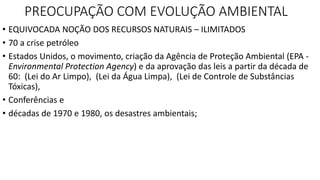 PREOCUPAÇÃO COM EVOLUÇÃO AMBIENTAL 
• EQUIVOCADA NOÇÃO DOS RECURSOS NATURAIS – ILIMITADOS 
• 70 a crise petróleo 
• Estados Unidos, o movimento, criação da Agência de Proteção Ambiental (EPA - 
Environmental Protection Agency) e da aprovação das leis a partir da década de 
60: (Lei do Ar Limpo), (Lei da Água Limpa), (Lei de Controle de Substâncias 
Tóxicas), 
• Conferências e 
• décadas de 1970 e 1980, os desastres ambientais; 
 