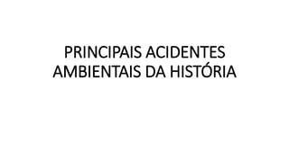 PRINCIPAIS ACIDENTES 
AMBIENTAIS DA HISTÓRIA 
 