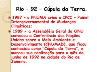 Rio – 92 – Cúpula da Terra.
1987 – o PNUMA criou o IPCC – Painel
Intergovernamental de Mudanças
Climáticas;
 1989 - a Assembléia Geral da ONU
convocou a Conferência das Nações
Unidas sobre o Meio Ambiente e
Desenvolvimento (CNUMAD), que ficou
conhecida como "Cúpula da Terra", e
marcou sua realização para o mês de
junho de 1992 na cidade do Rio de
Janeiro.


 