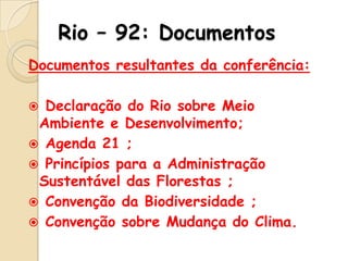 Rio – 92: Documentos
Documentos resultantes da conferência:
Declaração do Rio sobre Meio
Ambiente e Desenvolvimento;
 Agenda 21 ;
 Princípios para a Administração
Sustentável das Florestas ;
 Convenção da Biodiversidade ;
 Convenção sobre Mudança do Clima.


 