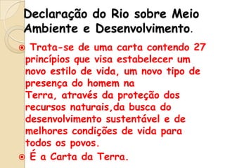 Declaração do Rio sobre Meio
Ambiente e Desenvolvimento.
Trata-se de uma carta contendo 27
princípios que visa estabelecer um
novo estilo de vida, um novo tipo de
presença do homem na
Terra, através da proteção dos
recursos naturais,da busca do
desenvolvimento sustentável e de
melhores condições de vida para
todos os povos.
 É a Carta da Terra.


 