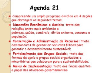 Agenda 21
Compreende um amplo programa dividido em 4 seções
que abrangem os seguintes temas:
 Dimensões Econômicas e Sociais: trata das
relações entre meio ambiente e
pobreza, saúde, comércio, dívida externa, consumo e
população;
 Conservação e Administração de Recursos: trata
das maneiras de gerenciar recursos físicos para
garantir o desenvolvimento sustentável;
 Fortalecimento dos Grupos Sociais: trata das
formas de apoio a grupos sociais organizados e
minoritários que colaboram para a sustentabilidade;
 Meios de Implementação: trata dos financiamentos
e papel das atividades governamentais


 