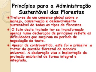 Princípios para a Administração
Sustentável das Florestas

 Trata-se

de um consenso global sobre o
manejo, conservação e desenvolvimento
sustentável de todos os tipos de florestas.
 O fato deste tratado ter se transformado
apenas numa declaração de princípios reflete as
dificuldades que surgiram no período de
negociação do texto.
 Apesar de controvertido, este foi o primeiro a
tratar da questão florestal de maneira
universal. A declaração visa a implantação da
proteção ambiental de forma integral e
integrada.

 