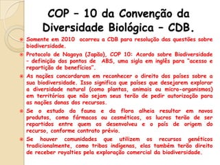 COP – 10 da Convenção da
Diversidade Biológica – CDB.









Somente em 2010 ocorreu a CDB para resolução das questões sobre
biodiversidade.
Protocolo de Nagoya (Japão), COP 10: Acordo sobre Biodiversidade
– definição dos pontos de ABS, uma sigla em inglês para “acesso e
repartição de benefícios”.
As nações concordaram em reconhecer o direito dos países sobre a
sua biodiversidade. Isso significa que países que desejarem explorar
a diversidade natural (como plantas, animais ou micro-organismos)
em territórios que não sejam seus terão de pedir autorização para
as nações donas dos recursos.
Se o estudo da fauna e da flora alheia resultar em novos
produtos, como fármacos ou cosméticos, os lucros terão de ser
repartidos entre quem os desenvolveu e o país de origem do
recurso, conforme contrato prévio.
Se houver comunidades que utilizem os recursos genéticos
tradicionalmente, como tribos indígenas, elas também terão direito
de receber royalties pela exploração comercial da biodiversidade.

 
