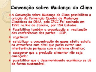 Convenção sobre Mudança do Clima
A

Convenção sobre Mudança do Clima possibilitou a
criação da Convenção Quadro de Mudanças
Climáticas da ONU, pelo IPCC.Foi assinada em
1992 no Rio de Janeiro, por 154 Estados.
 Possibilitou também a organização e realização
das conferências das partes – COP.
 objetivos:
 estabilizar a concentração de gases efeito estufa
na atmosfera num nível que possa evitar uma
interferência perigosa com o sistema climático;
 assegurar que a produção alimentar não seja
ameaçada;
 possibilitar que o desenvolvimento econômico se dê
de forma sustentável.

 