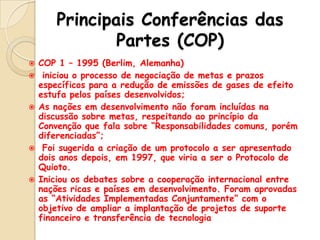 Principais Conferências das
Partes (COP)









COP 1 – 1995 (Berlim, Alemanha)
iniciou o processo de negociação de metas e prazos
específicos para a redução de emissões de gases de efeito
estufa pelos países desenvolvidos;
As nações em desenvolvimento não foram incluídas na
discussão sobre metas, respeitando ao princípio da
Convenção que fala sobre “Responsabilidades comuns, porém
diferenciadas”;
Foi sugerida a criação de um protocolo a ser apresentado
dois anos depois, em 1997, que viria a ser o Protocolo de
Quioto.
Iniciou os debates sobre a cooperação internacional entre
nações ricas e países em desenvolvimento. Foram aprovadas
as “Atividades Implementadas Conjuntamente” com o
objetivo de ampliar a implantação de projetos de suporte
financeiro e transferência de tecnologia

 