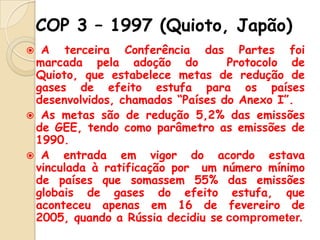 COP 3 – 1997 (Quioto, Japão)
A terceira Conferência das Partes foi
marcada pela adoção do
Protocolo de
Quioto, que estabelece metas de redução de
gases de efeito estufa para os países
desenvolvidos, chamados “Países do Anexo I”.
 As metas são de redução 5,2% das emissões
de GEE, tendo como parâmetro as emissões de
1990.
 A
entrada em vigor do acordo estava
vinculada à ratificação por um número mínimo
de países que somassem 55% das emissões
globais de gases do efeito estufa, que
aconteceu apenas em 16 de fevereiro de
2005, quando a Rússia decidiu se comprometer.


 