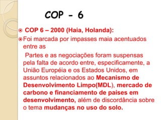 COP - 6
COP 6 – 2000 (Haia, Holanda):
 Foi marcada por impasses maia acentuados
entre as
Partes e as negociações foram suspensas
pela falta de acordo entre, especificamente, a
União Européia e os Estados Unidos, em
assuntos relacionados ao Mecanismo de
Desenvolvimento Limpo(MDL), mercado de
carbono e financiamento de países em
desenvolvimento, além de discordância sobre
o tema mudanças no uso do solo.


 