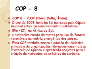 COP - 8
COP 8 – 2002 (Nova Delhi, Índia)
 O ano de 2002 também foi marcado pela Cúpula
Mundial sobre Desenvolvimento Sustentável
 (Rio +10), na África do Sul;
 o estabelecimento de metas para uso de fontes
renováveis na matriz energética dos países.
 Essa COP também marca a adesão da iniciativa
privada e de organizações não-governamentais ao
Protocolo de Quioto e apresenta projetos para a
criação de mercados de créditos de carbono.


 